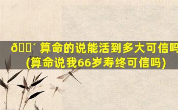 🐴 算命的说能活到多大可信吗(算命说我66岁寿终可信吗)